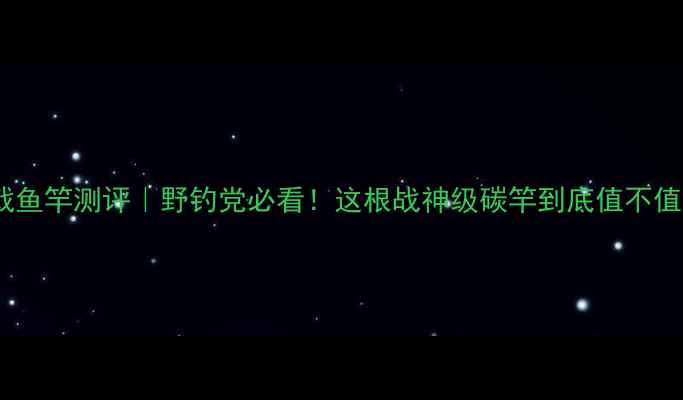 图片 方天画戟鱼竿测评｜野钓党必看！这根战神级碳竿到底值不值得冲？1