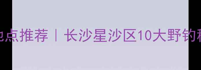 图片 星沙免费钓鱼地点推荐｜长沙星沙区10大野钓秘境及垂钓攻略
