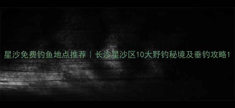 图片 星沙免费钓鱼地点推荐｜长沙星沙区10大野钓秘境及垂钓攻略1