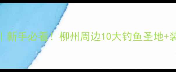 图片 柳州钓鱼攻略｜八桂野钓秘籍｜新手必看！柳州周边10大钓鱼圣地+装备清单+实战技巧（附地图）1