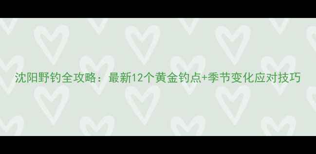 图片 沈阳野钓全攻略：最新12个黄金钓点+季节变化应对技巧
