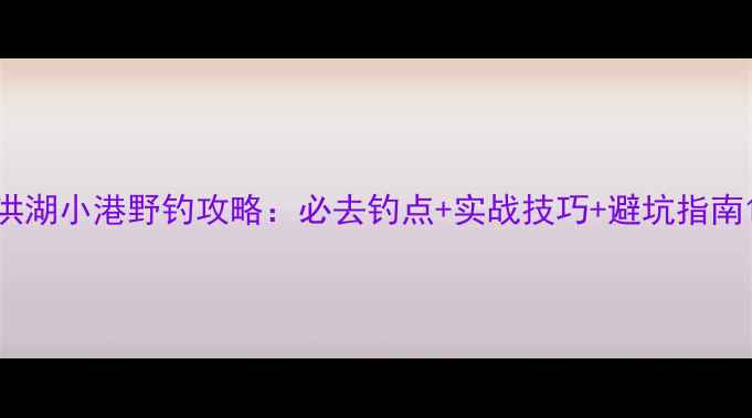 图片 洪湖小港野钓攻略：必去钓点+实战技巧+避坑指南1
