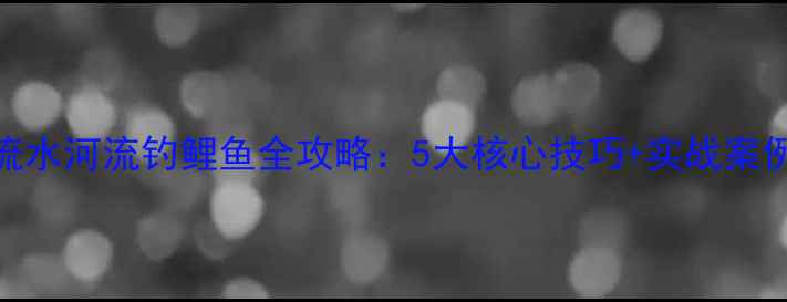图片 流水河流钓鲤鱼全攻略：5大核心技巧+实战案例
