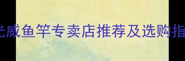 图片 济南哪里买鱼竿？光威鱼竿专卖店推荐及选购指南（附垂钓技巧）1