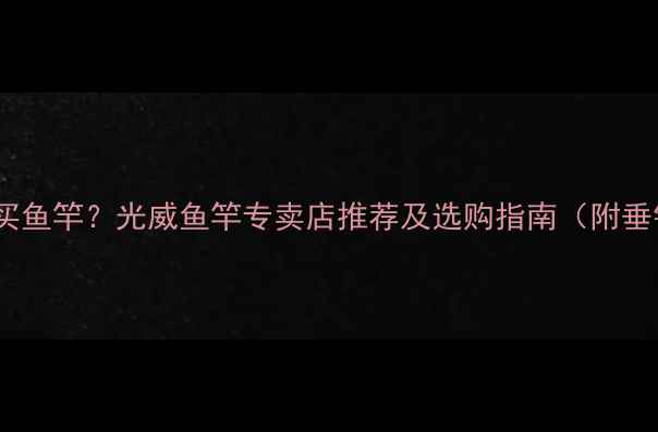 图片 济南哪里买鱼竿？光威鱼竿专卖店推荐及选购指南（附垂钓技巧）2