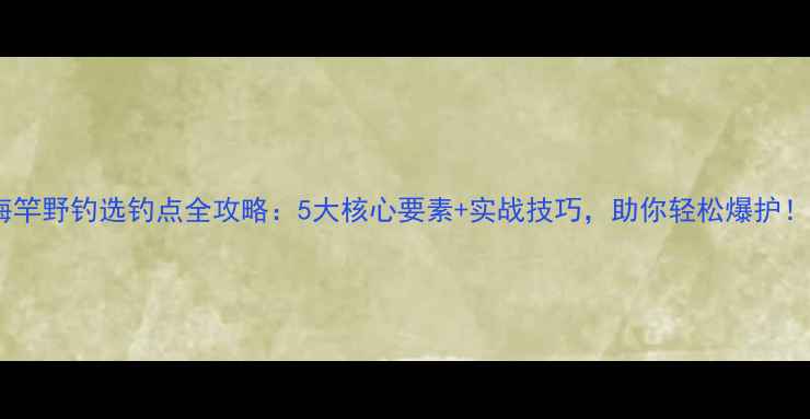 图片 海竿野钓选钓点全攻略：5大核心要素+实战技巧，助你轻松爆护！1