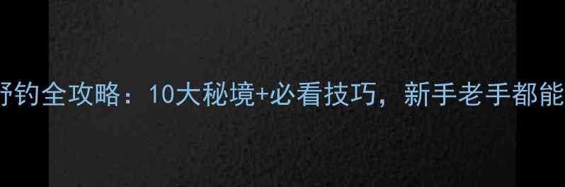 图片 清远野钓全攻略：10大秘境+必看技巧，新手老手都能丰收1