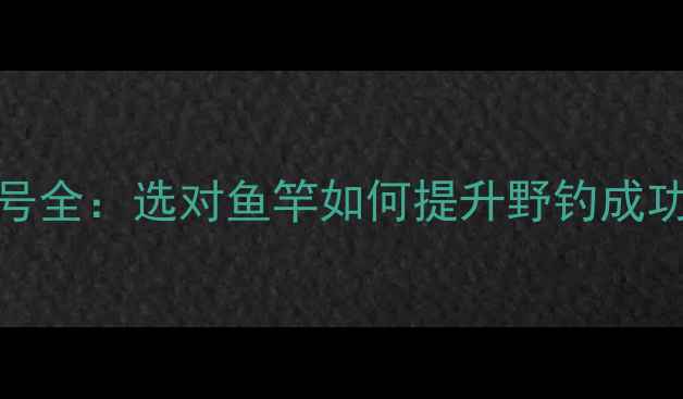 图片 溪流鱼竿推荐指南36款热门型号全：选对鱼竿如何提升野钓成功率？附避坑技巧与选购攻略！