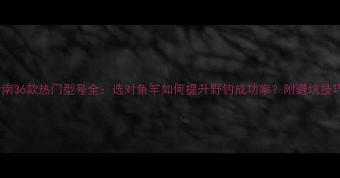 图片 溪流鱼竿推荐指南36款热门型号全：选对鱼竿如何提升野钓成功率？附避坑技巧与选购攻略！1