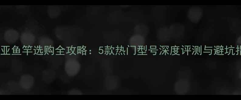 图片 爱路亚鱼竿选购全攻略：5款热门型号深度评测与避坑指南1