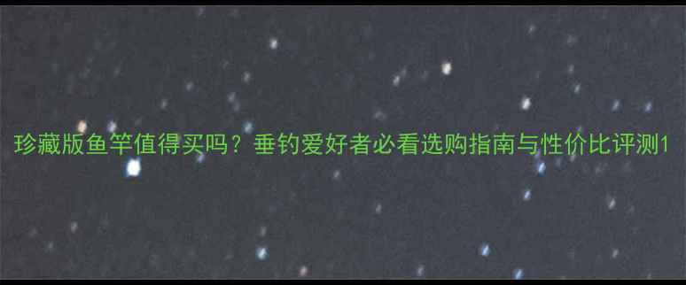 图片 珍藏版鱼竿值得买吗？垂钓爱好者必看选购指南与性价比评测1