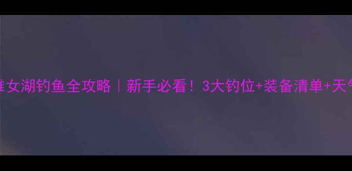 图片 瓦屋山雅女湖钓鱼全攻略｜新手必看！3大钓位+装备清单+天气技巧全