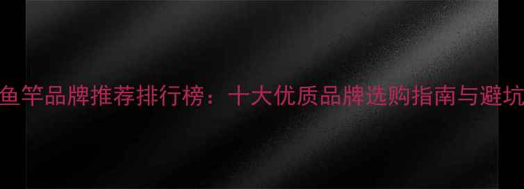 图片 碳素鱼竿品牌推荐排行榜：十大优质品牌选购指南与避坑技巧