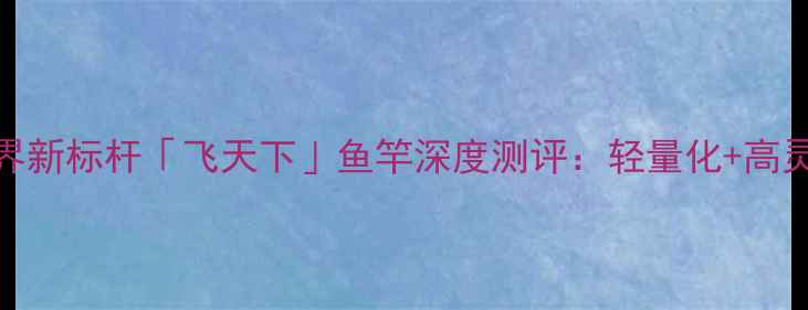 图片 碳纤维黑科技！亚洲钓界新标杆「飞天下」鱼竿深度测评：轻量化+高灵敏度如何颠覆传统垂钓