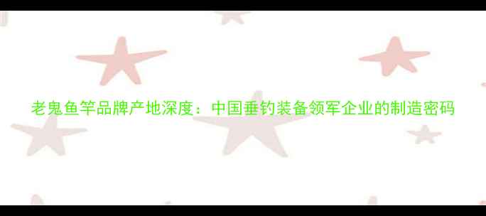 图片 老鬼鱼竿品牌产地深度：中国垂钓装备领军企业的制造密码
