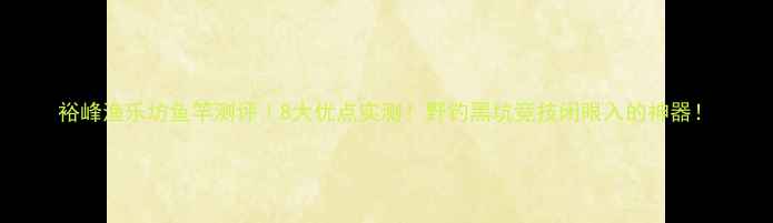 图片 裕峰渔乐坊鱼竿测评｜8大优点实测！野钓黑坑竞技闭眼入的神器！