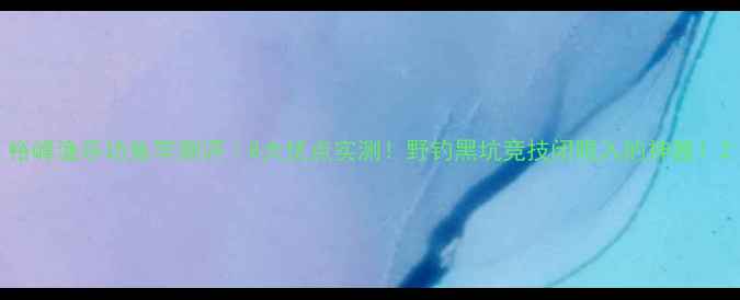 图片 裕峰渔乐坊鱼竿测评｜8大优点实测！野钓黑坑竞技闭眼入的神器！2