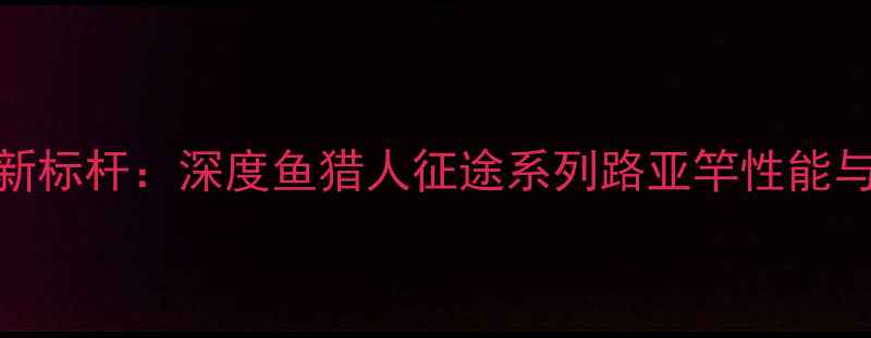 图片 路亚钓具新标杆：深度鱼猎人征途系列路亚竿性能与实战表现