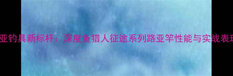 图片 路亚钓具新标杆：深度鱼猎人征途系列路亚竿性能与实战表现1