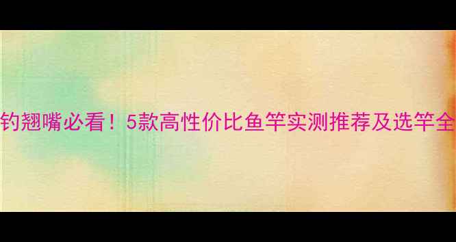 图片 路亚钓翘嘴必看！5款高性价比鱼竿实测推荐及选竿全攻略