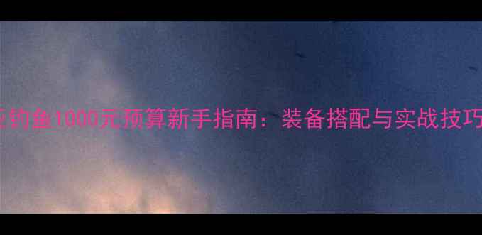 图片 路亚钓鱼1000元预算新手指南：装备搭配与实战技巧全1