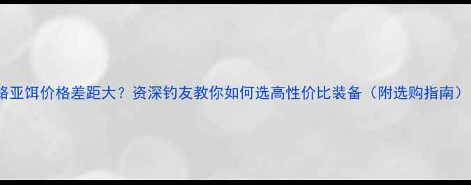 图片 路亚饵价格差距大？资深钓友教你如何选高性价比装备（附选购指南）1