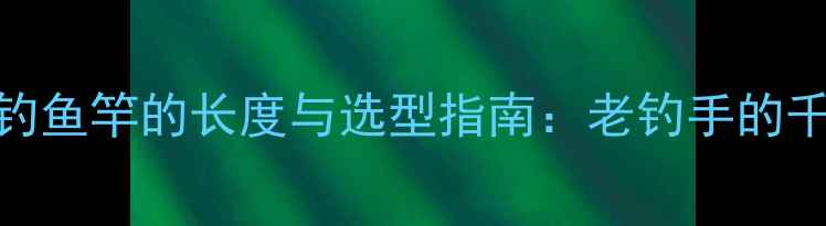 图片 连云港传统钓鱼竿的长度与选型指南：老钓手的千年垂钓智慧