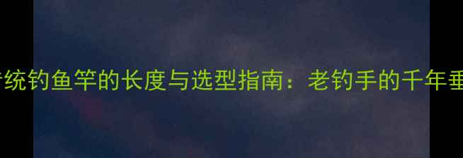 图片 连云港传统钓鱼竿的长度与选型指南：老钓手的千年垂钓智慧1