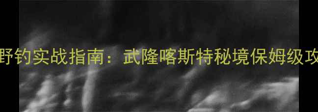 图片 重庆溪流野钓实战指南：武隆喀斯特秘境保姆级攻略与装备