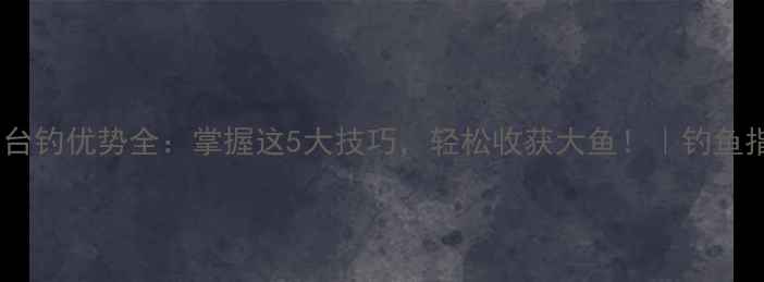 图片 野钓台钓优势全：掌握这5大技巧，轻松收获大鱼！｜钓鱼指南1