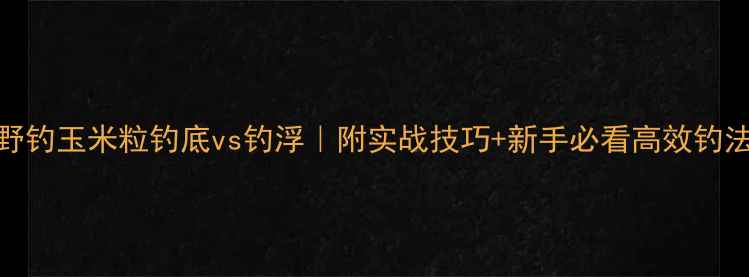 图片 野钓玉米粒钓底vs钓浮｜附实战技巧+新手必看高效钓法