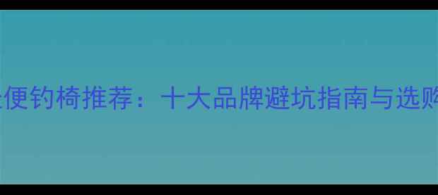 图片 野钓轻便钓椅推荐：十大品牌避坑指南与选购要点1