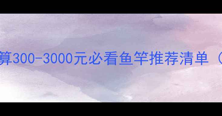 图片 野钓送礼指南｜预算300-3000元必看鱼竿推荐清单（附选型避坑手册）