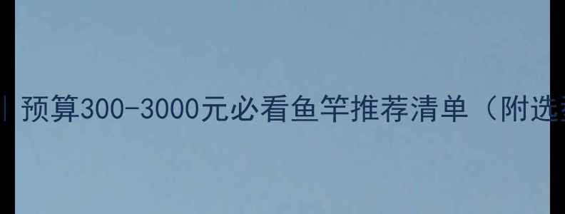 图片 野钓送礼指南｜预算300-3000元必看鱼竿推荐清单（附选型避坑手册）2