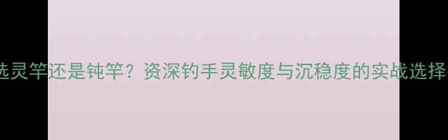 图片 野钓选灵竿还是钝竿？资深钓手灵敏度与沉稳度的实战选择技巧1