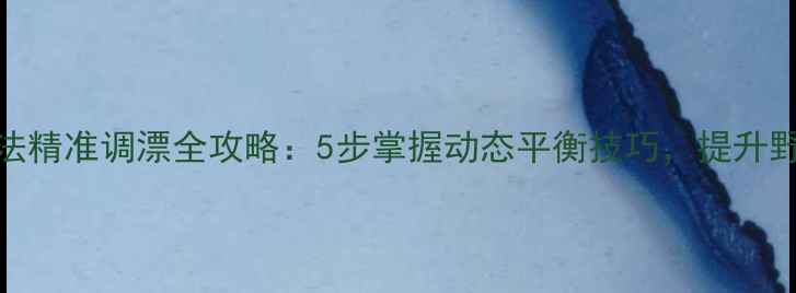 图片 野钓铅钓法精准调漂全攻略：5步掌握动态平衡技巧，提升野钓中鱼率