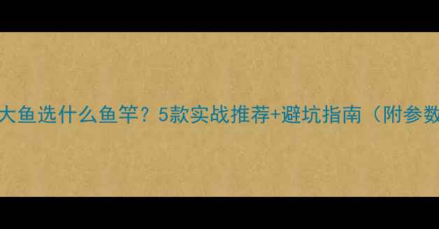 图片 钓30斤大鱼选什么鱼竿？5款实战推荐+避坑指南（附参数对比）
