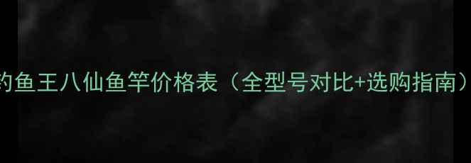 图片 钓鱼王八仙鱼竿价格表（全型号对比+选购指南）