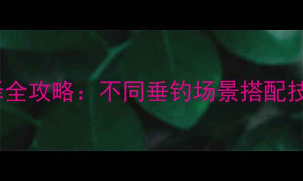 图片 钓鱼线号数选择全攻略：不同垂钓场景搭配技巧与选购要点1