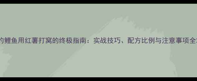 图片 钓鲤鱼用红薯打窝的终极指南：实战技巧、配方比例与注意事项全2