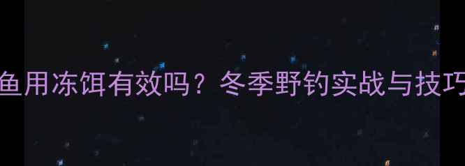 图片 钓鲫鱼用冻饵有效吗？冬季野钓实战与技巧分享