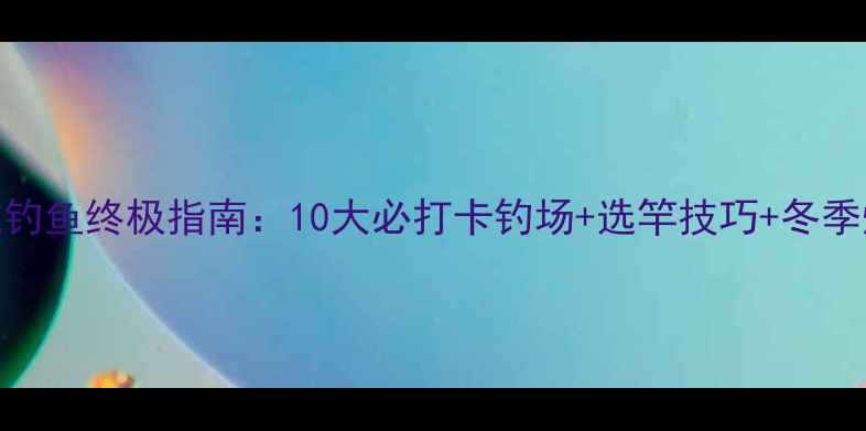 图片 长春黑坑钓鱼终极指南：10大必打卡钓场+选竿技巧+冬季爆护秘籍