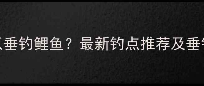 图片 长沙哪里可以垂钓鲤鱼？最新钓点推荐及垂钓技巧全攻略
