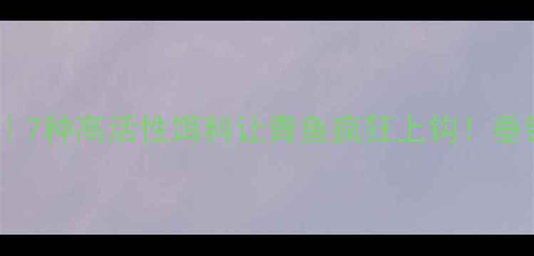 图片 青鱼饵料配方大全｜7种高活性饵料让青鱼疯狂上钩！垂钓老司机亲测有效2