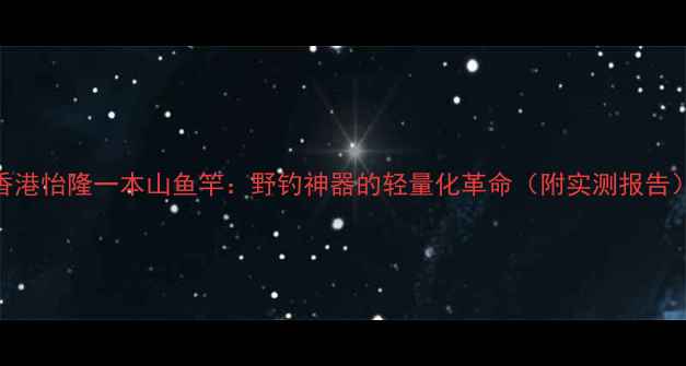 图片 香港怡隆一本山鱼竿：野钓神器的轻量化革命（附实测报告）