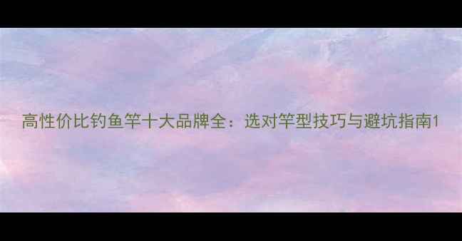 图片 高性价比钓鱼竿十大品牌全：选对竿型技巧与避坑指南1