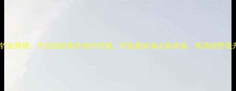 图片 鱼乐无限钓鱼眼镜：专业级防紫外线护目镜，钓鱼爱好者必备装备，高清视野提升渔获率2