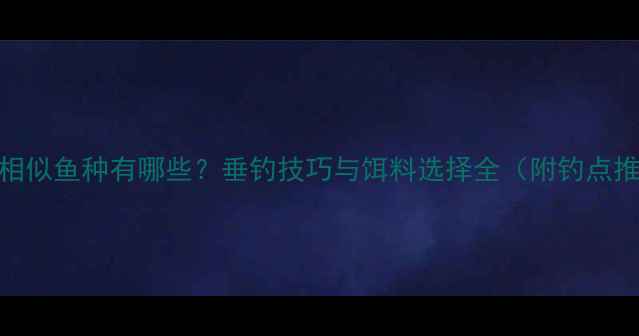 图片 鲤鱼相似鱼种有哪些？垂钓技巧与饵料选择全（附钓点推荐）
