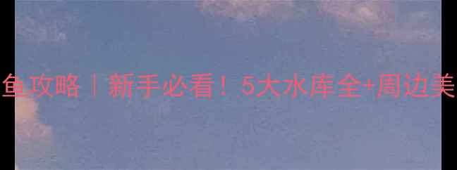 图片 鹤山免费钓鱼攻略｜新手必看！5大水库全+周边美食住宿推荐
