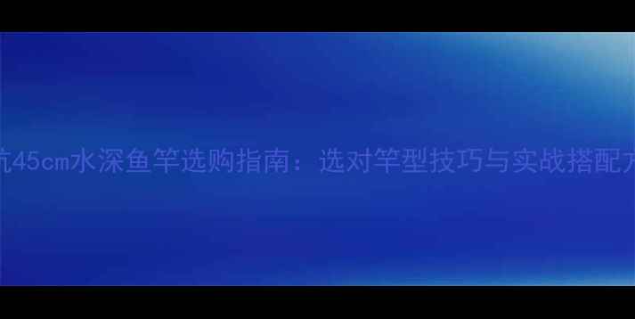 图片 黑坑45cm水深鱼竿选购指南：选对竿型技巧与实战搭配方案